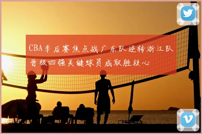 CBA季后赛焦点战广东队逆转浙江队晋级四强关键球员成取胜核心