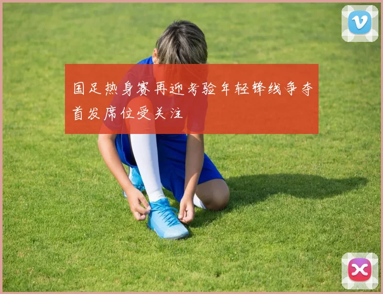 国足热身赛再迎考验年轻锋线争夺首发席位受关注