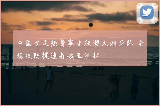 中国女足热身赛击败澳大利亚队 全场攻防提速备战亚洲杯