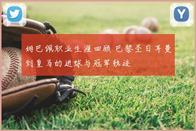 姆巴佩职业生涯回顾 巴黎圣日耳曼到皇马的进球与冠军轨迹
