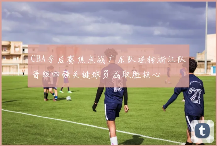 CBA季后赛焦点战广东队逆转浙江队晋级四强关键球员成取胜核心