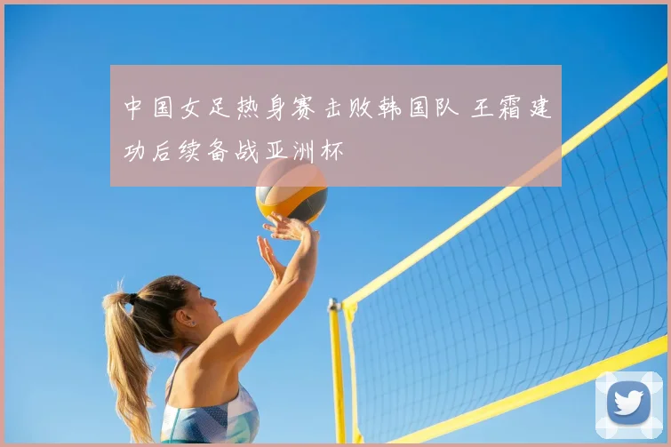 中国女足热身赛击败韩国队 王霜建功后续备战亚洲杯