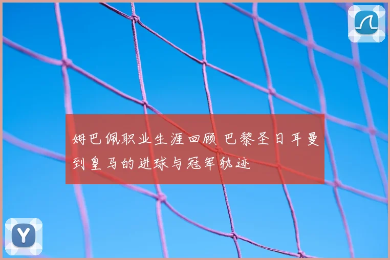 姆巴佩职业生涯回顾 巴黎圣日耳曼到皇马的进球与冠军轨迹