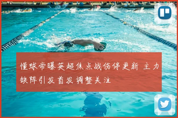 懂球帝曝英超焦点战伤停更新 主力缺阵引发首发调整关注